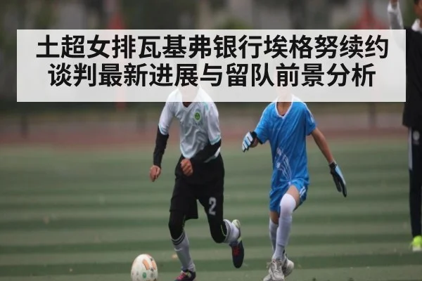 土超女排瓦基弗银行埃格努续约谈判最新进展与留队前景分析