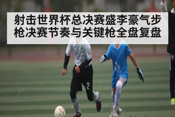 射击世界杯总决赛盛李豪气步枪决赛节奏与关键枪全盘复盘