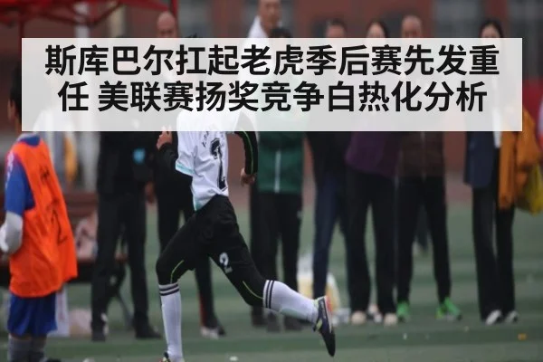斯库巴尔扛起老虎季后赛先发重任 美联赛扬奖竞争白热化分析